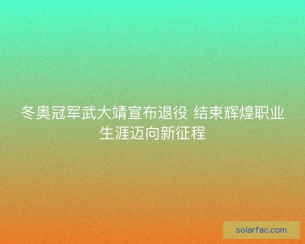 冬奥冠军武大靖宣布退役 结束辉煌职业生涯迈向新征程