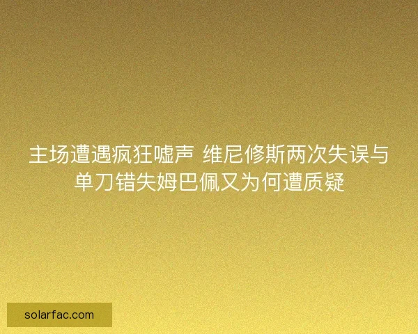 主场遭遇疯狂嘘声 维尼修斯两次失误与单刀错失姆巴佩又为何遭质疑
