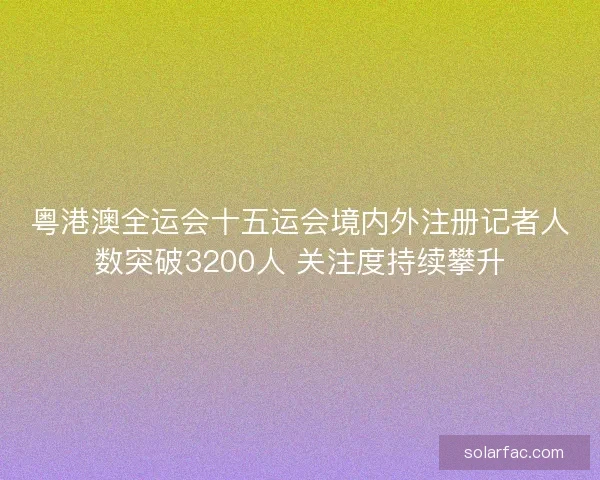 粤港澳全运会十五运会境内外注册记者人数突破3200人 关注度持续攀升