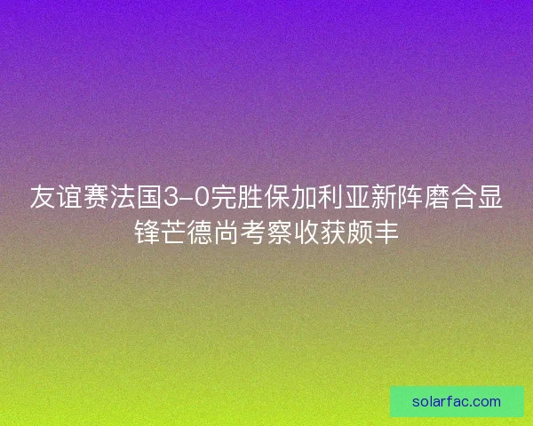 友谊赛法国3-0完胜保加利亚新阵磨合显锋芒德尚考察收获颇丰
